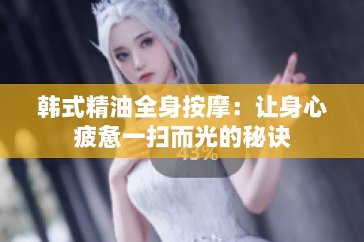 韩式精油全身按摩：让身心疲惫一扫而光的秘诀