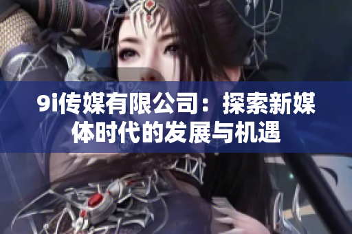 9i传媒有限公司：探索新媒体时代的发展与机遇