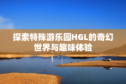 探索特殊游乐园HGL的奇幻世界与趣味体验