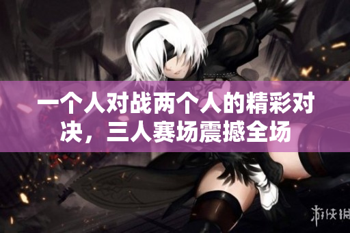 一个人对战两个人的精彩对决，三人赛场震撼全场