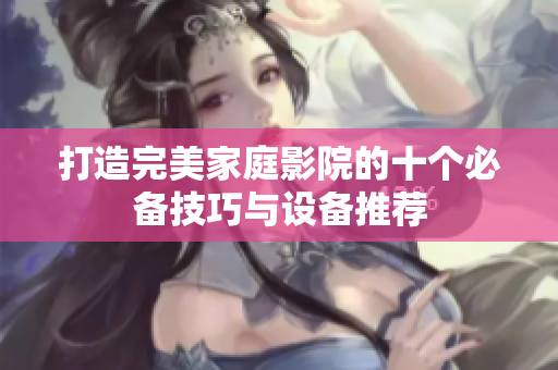 打造完美家庭影院的十个必备技巧与设备推荐
