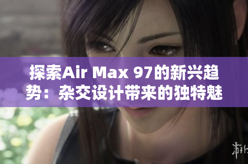 探索Air Max 97的新兴趋势：杂交设计带来的独特魅力