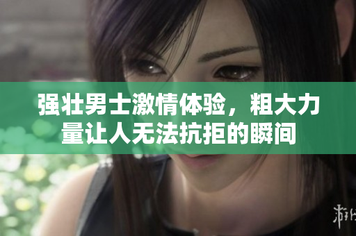 强壮男士激情体验，粗大力量让人无法抗拒的瞬间