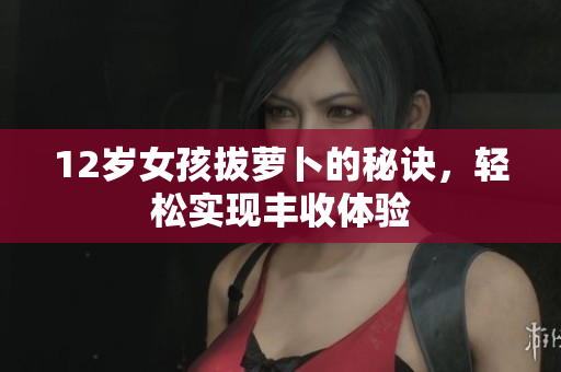 12岁女孩拔萝卜的秘诀，轻松实现丰收体验