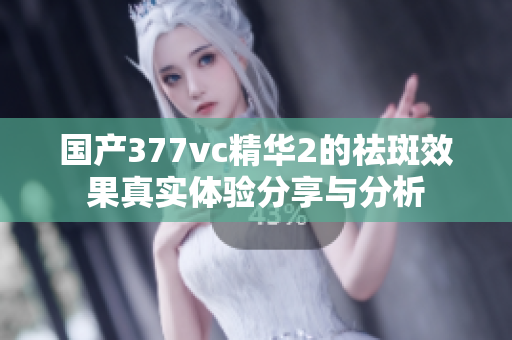 国产377vc精华2的祛斑效果真实体验分享与分析