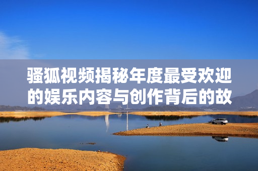 骚狐视频揭秘年度最受欢迎的娱乐内容与创作背后的故事