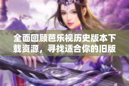 全面回顾芭乐视历史版本下载资源，寻找适合你的旧版本
