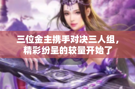 三位金主携手对决三人组，精彩纷呈的较量开始了