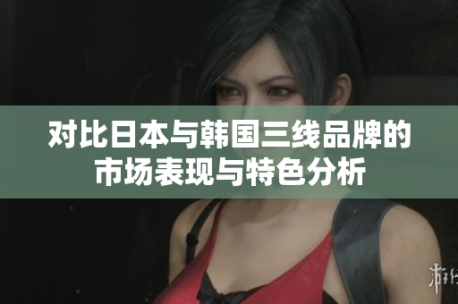 对比日本与韩国三线品牌的市场表现与特色分析