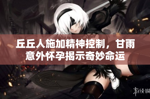 丘丘人施加精神控制，甘雨意外怀孕揭示奇妙命运