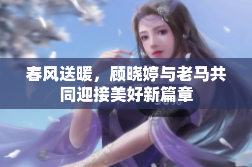 春风送暖，顾晓婷与老马共同迎接美好新篇章