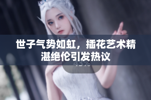 世子气势如虹，插花艺术精湛绝伦引发热议