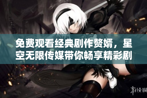 免费观看经典剧作赘婿，星空无限传媒带你畅享精彩剧情