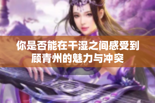 你是否能在干湿之间感受到顾青州的魅力与冲突
