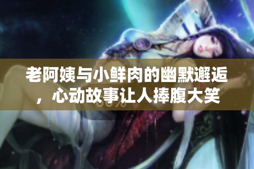 老阿姨与小鲜肉的幽默邂逅，心动故事让人捧腹大笑