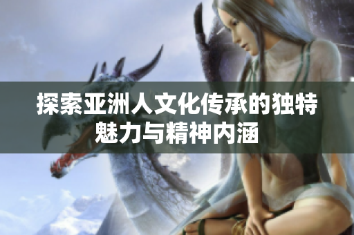 探索亚洲人文化传承的独特魅力与精神内涵