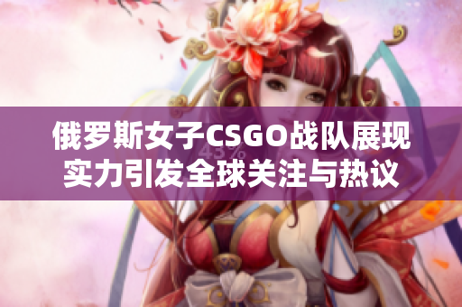 俄罗斯女子CSGO战队展现实力引发全球关注与热议