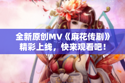 全新原创MV《麻花传剧》精彩上线，快来观看吧！