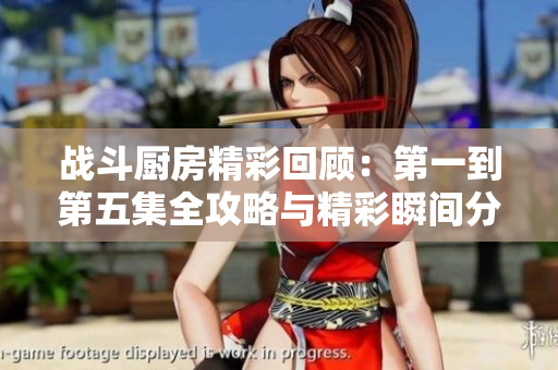 战斗厨房精彩回顾：第一到第五集全攻略与精彩瞬间分析