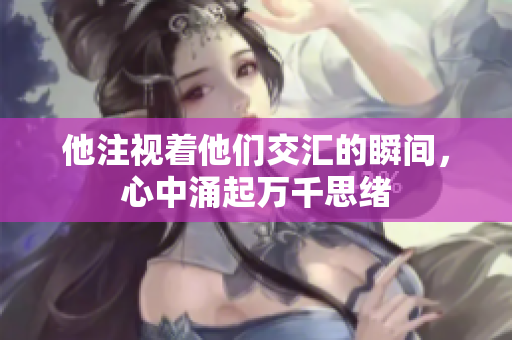 他注视着他们交汇的瞬间，心中涌起万千思绪