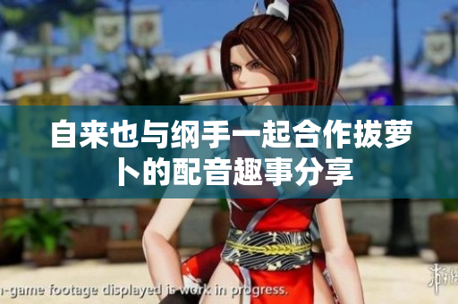 自来也与纲手一起合作拔萝卜的配音趣事分享
