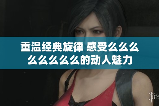 重温经典旋律 感受么么么么么么么么的动人魅力
