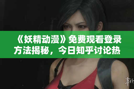 《妖精动漫》免费观看登录方法揭秘，今日知乎讨论热议