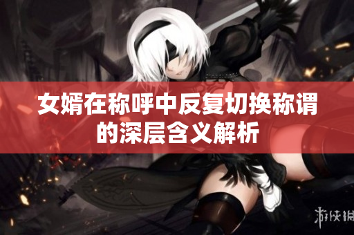 女婿在称呼中反复切换称谓的深层含义解析