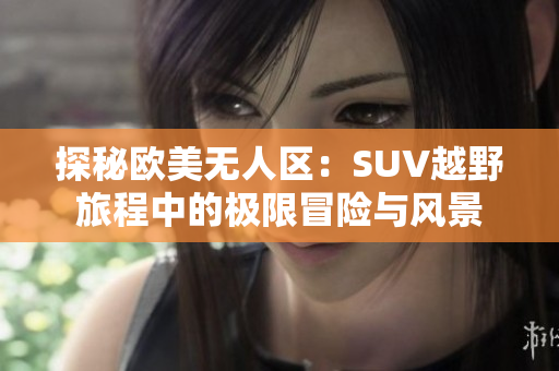 探秘欧美无人区：SUV越野旅程中的极限冒险与风景