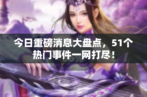 今日重磅消息大盘点，51个热门事件一网打尽！