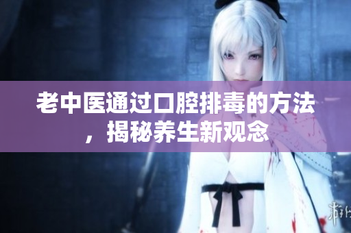 老中医通过口腔排毒的方法，揭秘养生新观念