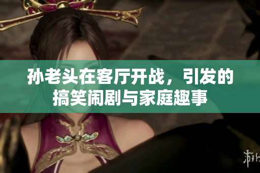 孙老头在客厅开战，引发的搞笑闹剧与家庭趣事