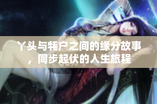 丫头与牦户之间的缘分故事，同步起伏的人生旅程