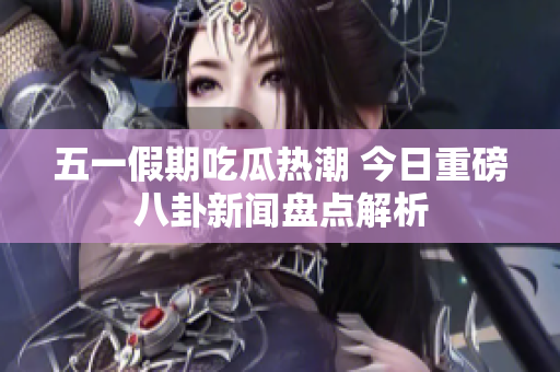 五一假期吃瓜热潮 今日重磅八卦新闻盘点解析