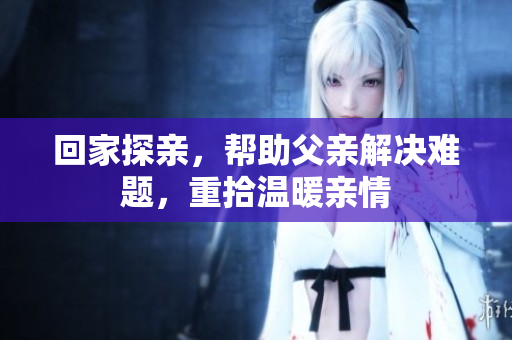 回家探亲，帮助父亲解决难题，重拾温暖亲情
