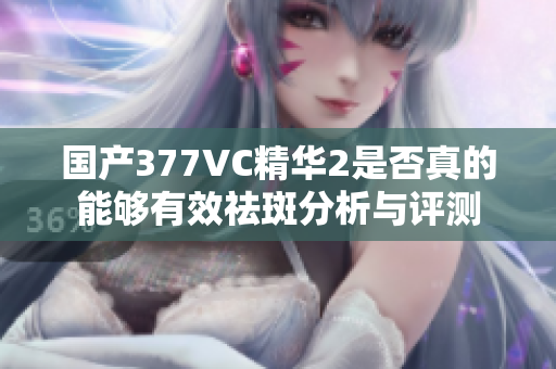 国产377VC精华2是否真的能够有效祛斑分析与评测