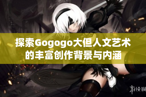 探索Gogogo大但人文艺术的丰富创作背景与内涵