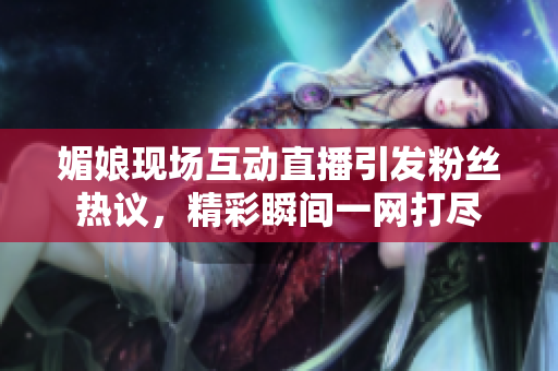 媚娘现场互动直播引发粉丝热议，精彩瞬间一网打尽