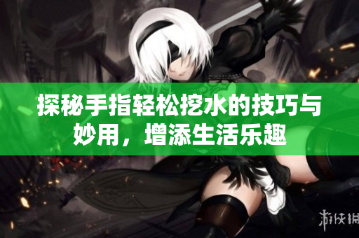 探秘手指轻松挖水的技巧与妙用，增添生活乐趣