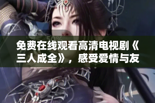 免费在线观看高清电视剧《三人成全》，感受爱情与友情的交织