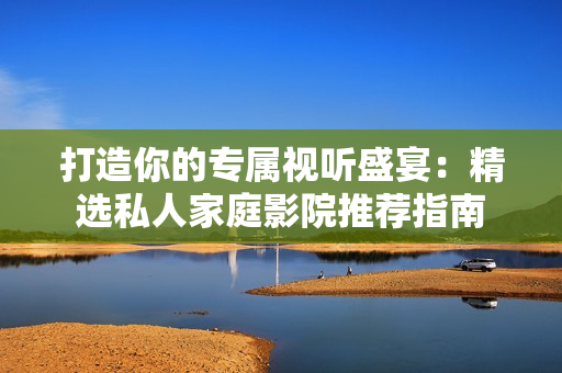 打造你的专属视听盛宴：精选私人家庭影院推荐指南
