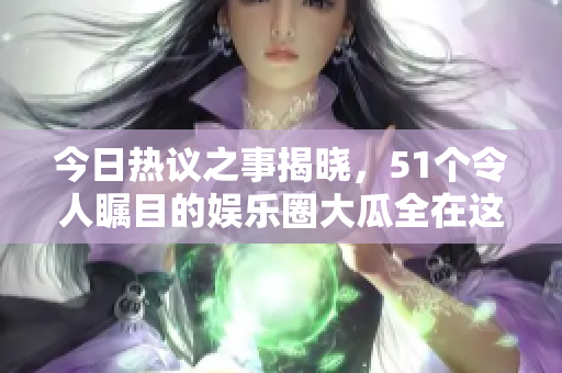 今日热议之事揭晓，51个令人瞩目的娱乐圈大瓜全在这里