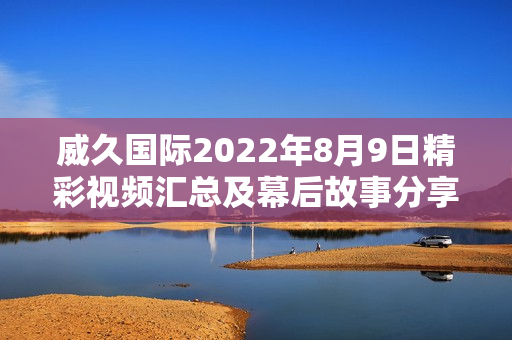 威久国际2022年8月9日精彩视频汇总及幕后故事分享