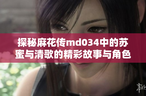 探秘麻花传md034中的苏蜜与清歌的精彩故事与角色魅力
