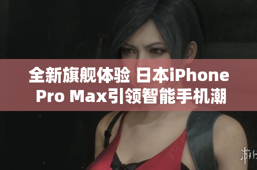 全新旗舰体验 日本iPhone Pro Max引领智能手机潮流