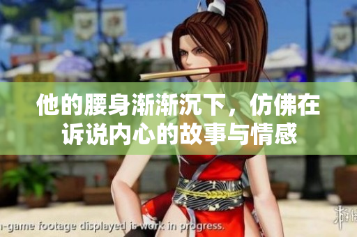 他的腰身渐渐沉下，仿佛在诉说内心的故事与情感