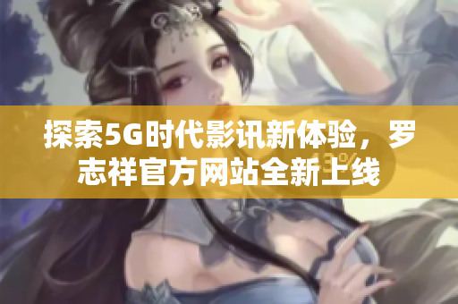 探索5G时代影讯新体验，罗志祥官方网站全新上线