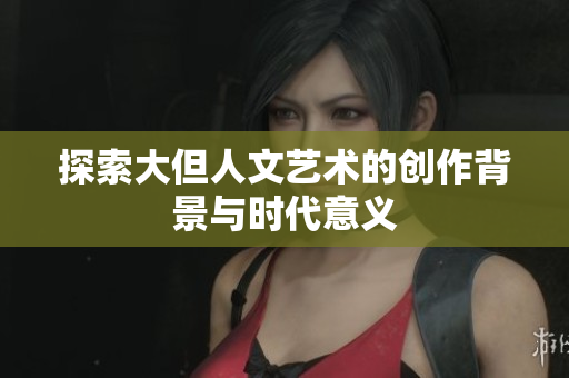 探索大但人文艺术的创作背景与时代意义