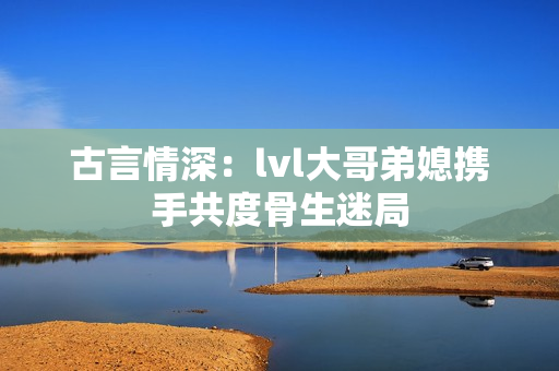 古言情深：lvl大哥弟媳携手共度骨生迷局