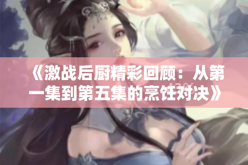 《激战后厨精彩回顾：从第一集到第五集的烹饪对决》